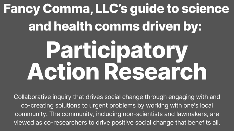 infographic that says: "fancy comma, llc's guide to science and health comms driven by: participatory action research, collaborative inquiry that drives social change through engaging with and co-creating solutions to urgent problems by working with one's local community. the community, including non-scientists and lawmakers, are viewed as co-researchers to drive positive social change that benefits all."